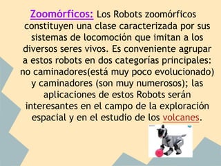 Zoomórficos: Los Robots zoomórficos
 constituyen una clase caracterizada por sus
   sistemas de locomoción que imitan a los
 diversos seres vivos. Es conveniente agrupar
a estos robots en dos categorías principales:
no caminadores(está muy poco evolucionado)
   y caminadores (son muy numerosos); las
      aplicaciones de estos Robots serán
 interesantes en el campo de la exploración
   espacial y en el estudio de los volcanes.
 