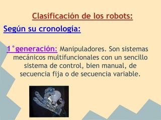 Clasificación de los robots:
Según su cronología:

1°generación: Manipuladores. Son sistemas
  mecánicos multifuncionales con un sencillo
    sistema de control, bien manual, de
   secuencia fija o de secuencia variable.
 