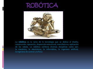ROBÓTICA




La robótica es la rama de la tecnología que se dedica al diseño,
construcción, operación, disposición estructural, manufactura y aplicación
de los robots. La robótica combina diversas disciplinas como son:
la mecánica, la electrónica, la informática, la ingeniera artificial,
la ingeniera de control y la física
 