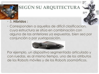 SEGÚN SU ARQUITECTURA


• 5. Híbridos :
• Corresponden a aquellos de difícil clasificación,
  cuya estructura se sitúa en combinación con
  alguna de las anteriores ya expuestas, bien sea por
  conjunción o por yuxtaposición.



Por ejemplo, un dispositivo segmentado articulado y
con ruedas, es al mismo tiempo, uno de los atributos
de los Robots móviles y de los Robots zoomórficos.
 