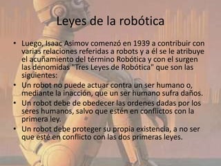 Leyes de la robótica
• Luego, Isaac Asimov comenzó en 1939 a contribuir con
  varias relaciones referidas a robots y a él se le atribuye
  el acuñamiento del término Robótica y con el surgen
  las denomidas "Tres Leyes de Robótica" que son las
  siguientes:
• Un robot no puede actuar contra un ser humano o,
  mediante la inacción, que un ser humano sufra daños.
• Un robot debe de obedecer las ordenes dadas por los
  seres humanos, salvo que estén en conflictos con la
  primera ley.
• Un robot debe proteger su propia existencia, a no ser
  que esté en conflicto con las dos primeras leyes.
 