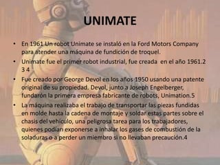 UNIMATE
• En 1961 Un robot Unimate se instaló en la Ford Motors Company
  para atender una máquina de fundición de troquel.
• Unimate fue el primer robot industrial, fue creada en el año 1961.2
  34
• Fue creado por George Devol en los años 1950 usando una patente
  original de su propiedad. Devol, junto a Joseph Engelberger,
  fundarón la primera empresa fabricante de robots, Unimation.5
• La máquina realizaba el trabajo de transportar las piezas fundidas
  en molde hasta la cadena de montaje y soldar estas partes sobre el
  chasis del vehículo, una peligrosa tarea para los trabajadores,
  quienes podían exponerse a inhalar los gases de combustión de la
  soladuras o a perder un miembro si no llevaban precaución.4
 