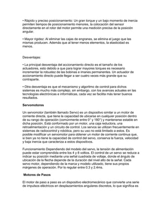• Rápido y preciso posicionamiento: Un gran torque y un bajo momento de inercia
permiten tiempos de posicionamiento menores, la colocación del sensor
directamente en el rotor del motor permite una medición precisa de la posición
angular.

• Mayor rigidez: Al eliminar las cajas de engranes, se elimina el juego que las
mismas producen. Además que al tener menos elementos, la elasticidad es
menos.


Desventajas:

• La principal desventaja del accionamiento directo es el tamaño de los
actuadores, esto debido a que para lograr mayores torques es necesario
incrementar la robustez de las bobinas e imanes permanentes. Un actuador de
accionamiento directo puede llegar a ser cuatro veces más grande que su
contraparte.

• Otra desventaja es que el mecanismo y algoritmo de control para dichos
sistemas es mucho más complejo, sin embargo, con los avances actuales en las
tecnologías electrónicas e informáticas, cada vez se facilita más tener buenos
resultados.

Servomotores

Un servomotor (también llamado Servo) es un dispositivo similar a un motor de
corriente directa, que tiene la capacidad de ubicarse en cualquier posición dentro
de su rango de operación (comúnmente entre 0° y 180°) y mantenerse estable en
dicha posición. Está conformado por un motor, una caja reductora, una
retroalimentación y un circuito de control. Los servos se utilizan frecuentemente en
sistemas de radiocontrol y robótica, pero su uso no está limitado a estos. Es
posible modificar un servomotor para obtener un motor de corriente continua que,
si bien ya no tiene la capacidad de control del servo, conserva la fuerza, velocidad
y baja inercia que caracteriza a estos dispositivos.

Funcionamiento Dependiendo del modelo del servo, la tensión de alimentación
puede estar comprendida entre los 4 y 8 voltios. El control de un servo se reduce a
indicar su posición mediante una señal cuadrada de voltaje, donde el ángulo de
ubicación de la flecha depende de la duración del nivel alto de la señal. Cada
servo motor, dependiendo de la marca y modelo utilizado, tiene sus propios
márgenes de operación. Por lo regular entre 0.3 y 2.4ms.

Motores de Pasos

El motor de paso a paso es un dispositivo electromecánico que convierte una serie
de impulsos eléctricos en desplazamientos angulares discretos, lo que significa es
 