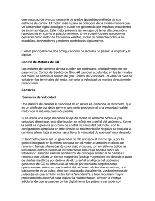que es capaz de avanzar una serie de grados (paso) dependiendo de sus
entradas de control. El motor paso a paso se comporta de la misma manera que
un convertidor digital-analógico y puede ser gobernado por impulsos procedentes
de sistemas lógicos. Este motor presenta las ventajas de tener alta precisión y
repetibilidad en cuanto al posicionamiento. Entre sus principales aplicaciones
destacan como motor de frecuencia variable, motor de corriente continua sin
escobillas, servomotores y motores controlados digitalmente.


Existen principalmente dos configuraciones de motores de pasos: la unipolar y la
bipolar.

Control de Motores de CD

Los motores de corriente directa pueden ser controlaos, principalmente en dos
parámetros: Control de Sentido de Giro.- Al cambiar la polaridad en las terminales
del motor, se cambia el sentido de giro. Control de Velocidad.- Al variar el nivel de
voltaje en las terminales del motor, se varia la velocidad de manera directamente
proporcional.

Sensores

Sensores de Velocidad

Una manera de conocer la velocidad de un motor es utilizando un tacómetro, que
es un artefacto que debe generar una señal proporcional a la velocidad real del
motor con la máxima precisión posible.

Si se aplica una carga mecánica al eje del motor de corriente continua y la
velocidad disminuye, esta disminución se refleja en la señal del tacómetro. Como
la señal es ingresada al circuito de control de velocidad del motor, con la
configuración apropiada en este circuito de realimentación negativa se reajusta la
corriente alimentada al motor hasta llevar la velocidad de nuevo al valor deseado.

El tacómetro puede ser un generador de CC adosado al mismo eje, y por lo
general integrado en la misma carcasa con el motor, o también un disco con
ranuras o franjas alternadas de color claro y oscuro, con un sistema óptico de
lectura que entrega pulsos al enfrentarse las ranuras o bandas sobre un
fotosensor. También existen tacómetros (de concepto similar al de bandas o
ranuras) que utilizan un sensor magnético (pickup magnético) que detecta el paso
de dientes metálicos por delante de él. La señal analógica del tacómetro
generador de CC es introducida al circuito por medio de amplificadores
operacionales, mientras que la señal del tacómetro de bandas o ranuras, que
básicamente es un pulso, debe ser procesada digitalmente. Los tacómetros de
pulsos (a los que también se les llama "encoders"), si bien requieren mayor
procesamiento de señal para realizar la realimentación, ofrecen la ventaja
adicional de que se pueden contar digitalmente los pulsos y así saber con
 