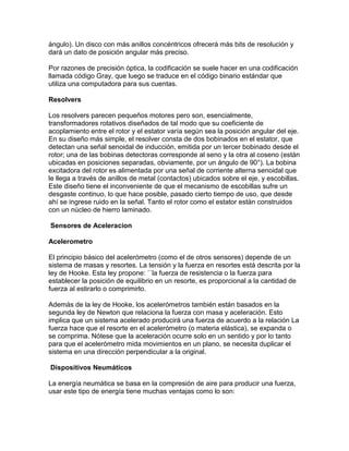 ángulo). Un disco con más anillos concéntricos ofrecerá más bits de resolución y
dará un dato de posición angular más preciso.

Por razones de precisión óptica, la codificación se suele hacer en una codificación
llamada código Gray, que luego se traduce en el código binario estándar que
utiliza una computadora para sus cuentas.

Resolvers

Los resolvers parecen pequeños motores pero son, esencialmente,
transformadores rotativos diseñados de tal modo que su coeficiente de
acoplamiento entre el rotor y el estator varía según sea la posición angular del eje.
En su diseño más simple, el resolver consta de dos bobinados en el estator, que
detectan una señal senoidal de inducción, emitida por un tercer bobinado desde el
rotor; una de las bobinas detectoras corresponde al seno y la otra al coseno (están
ubicadas en posiciones separadas, obviamente, por un ángulo de 90°). La bobina
excitadora del rotor es alimentada por una señal de corriente alterna senoidal que
le llega a través de anillos de metal (contactos) ubicados sobre el eje, y escobillas.
Este diseño tiene el inconveniente de que el mecanismo de escobillas sufre un
desgaste continuo, lo que hace posible, pasado cierto tiempo de uso, que desde
ahí se ingrese ruido en la señal. Tanto el rotor como el estator están construidos
con un núcleo de hierro laminado.

Sensores de Aceleracion

Acelerometro

El principio básico del acelerómetro (como el de otros sensores) depende de un
sistema de masas y resortes. La tensión y la fuerza en resortes está descrita por la
ley de Hooke. Esta ley propone: ``la fuerza de resistencia o la fuerza para
establecer la posición de equilibrio en un resorte, es proporcional a la cantidad de
fuerza al estirarlo o comprimirlo.

Además de la ley de Hooke, los acelerómetros también están basados en la
segunda ley de Newton que relaciona la fuerza con masa y aceleración. Esto
implica que un sistema acelerado producirá una fuerza de acuerdo a la relación La
fuerza hace que el resorte en el acelerómetro (o materia elástica), se expanda o
se comprima. Nótese que la aceleración ocurre solo en un sentido y por lo tanto
para que el acelerómetro mida movimientos en un plano, se necesita duplicar el
sistema en una dirección perpendicular a la original.

Dispositivos Neumáticos

La energía neumática se basa en la compresión de aire para producir una fuerza,
usar este tipo de energía tiene muchas ventajas como lo son:
 