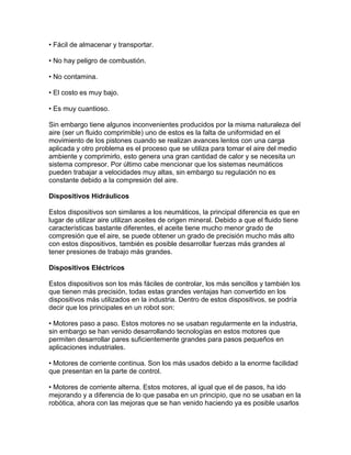 • Fácil de almacenar y transportar.

• No hay peligro de combustión.

• No contamina.

• El costo es muy bajo.

• Es muy cuantioso.

Sin embargo tiene algunos inconvenientes producidos por la misma naturaleza del
aire (ser un fluido comprimible) uno de estos es la falta de uniformidad en el
movimiento de los pistones cuando se realizan avances lentos con una carga
aplicada y otro problema es el proceso que se utiliza para tomar el aire del medio
ambiente y comprimirlo, esto genera una gran cantidad de calor y se necesita un
sistema compresor. Por último cabe mencionar que los sistemas neumáticos
pueden trabajar a velocidades muy altas, sin embargo su regulación no es
constante debido a la compresión del aire.

Dispositivos Hidráulicos

Estos dispositivos son similares a los neumáticos, la principal diferencia es que en
lugar de utilizar aire utilizan aceites de origen mineral. Debido a que el fluido tiene
características bastante diferentes, el aceite tiene mucho menor grado de
compresión que el aire, se puede obtener un grado de precisión mucho más alto
con estos dispositivos, también es posible desarrollar fuerzas más grandes al
tener presiones de trabajo más grandes.

Dispositivos Eléctricos

Estos dispositivos son los más fáciles de controlar, los más sencillos y también los
que tienen más precisión, todas estas grandes ventajas han convertido en los
dispositivos más utilizados en la industria. Dentro de estos dispositivos, se podría
decir que los principales en un robot son:

• Motores paso a paso. Estos motores no se usaban regularmente en la industria,
sin embargo se han venido desarrollando tecnologías en estos motores que
permiten desarrollar pares suficientemente grandes para pasos pequeños en
aplicaciones industriales.

• Motores de corriente continua. Son los más usados debido a la enorme facilidad
que presentan en la parte de control.

• Motores de corriente alterna. Estos motores, al igual que el de pasos, ha ido
mejorando y a diferencia de lo que pasaba en un principio, que no se usaban en la
robótica, ahora con las mejoras que se han venido haciendo ya es posible usarlos
 