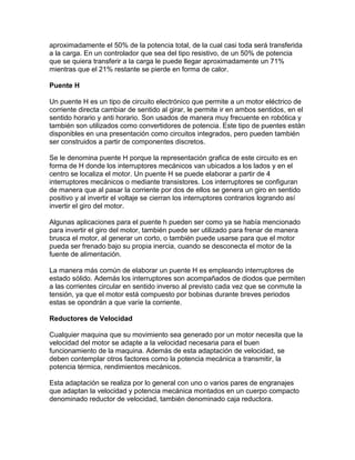 aproximadamente el 50% de la potencia total, de la cual casi toda será transferida
a la carga. En un controlador que sea del tipo resistivo, de un 50% de potencia
que se quiera transferir a la carga le puede llegar aproximadamente un 71%
mientras que el 21% restante se pierde en forma de calor.

Puente H

Un puente H es un tipo de circuito electrónico que permite a un motor eléctrico de
corriente directa cambiar de sentido al girar, le permite ir en ambos sentidos, en el
sentido horario y anti horario. Son usados de manera muy frecuente en robótica y
también son utilizados como convertidores de potencia. Este tipo de puentes están
disponibles en una presentación como circuitos integrados, pero pueden también
ser construidos a partir de componentes discretos.

Se le denomina puente H porque la representación grafica de este circuito es en
forma de H donde los interruptores mecánicos van ubicados a los lados y en el
centro se localiza el motor. Un puente H se puede elaborar a partir de 4
interruptores mecánicos o mediante transistores. Los interruptores se configuran
de manera que al pasar la corriente por dos de ellos se genera un giro en sentido
positivo y al invertir el voltaje se cierran los interruptores contrarios logrando así
invertir el giro del motor.

Algunas aplicaciones para el puente h pueden ser como ya se había mencionado
para invertir el giro del motor, también puede ser utilizado para frenar de manera
brusca el motor, al generar un corto, o también puede usarse para que el motor
pueda ser frenado bajo su propia inercia, cuando se desconecta el motor de la
fuente de alimentación.

La manera más común de elaborar un puente H es empleando interruptores de
estado sólido. Además los interruptores son acompañados de diodos que permiten
a las corrientes circular en sentido inverso al previsto cada vez que se conmute la
tensión, ya que el motor está compuesto por bobinas durante breves periodos
estas se opondrán a que varíe la corriente.

Reductores de Velocidad

Cualquier maquina que su movimiento sea generado por un motor necesita que la
velocidad del motor se adapte a la velocidad necesaria para el buen
funcionamiento de la maquina. Además de esta adaptación de velocidad, se
deben contemplar otros factores como la potencia mecánica a transmitir, la
potencia térmica, rendimientos mecánicos.

Esta adaptación se realiza por lo general con uno o varios pares de engranajes
que adaptan la velocidad y potencia mecánica montados en un cuerpo compacto
denominado reductor de velocidad, también denominado caja reductora.
 