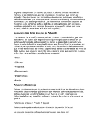 engrane y tampoco es un sistema de poleas. La forma precisa y exacta de
nombrar al os elastómeros, por las propiedades mecanicas que tienen, es
actuador. Este termino es muy conocido en las ciencias químicas y se refiere a
todos los materiales que son capaces de cambiar su volumen y forma cuando son
sometidos a una descarga eléctrica. Los elastómeros son también capaces de
funcionar como sensores. Esto es debido a si estos plásticos, son apretados,
torcidos o estrujados, son capaces de generar un pequeño voltaje que va de
acuerdo a la fuerza que le es aplicada a dicho plástico.

Caracaterísticas de los Sistemas de Actuación

Los sistemas de actuación se caracterizan, como su nombre lo indica, por usar
actuadores, los cuales son dispositivos que pueden provocar un efecto en un
sistema automatizado, estos dispositivos tienen la capacidad de concebir una
fuerza a partir de líquidos, energía eléctrica o aire. En robótica los actuadores son
utilizados para proveer movimiento al robot, esto dependiendo de los comandos
que reciba de la unidad de control. Dependiendo de las características del robot se
debe evaluar que actuador es el más idóneo para la tarea que queremos realizar,
entro otras características, se debe tomar en cuenta:

• Peso.

• Volumen.

• Velocidad.

• Mantenimiento.

• Disponibilidad.

• Precio.

Actuadores Hidráulicos

Existen principalmente dos tipos de actuadores hidráulicos: los llamados motores
hidráulicos y los cilíndricos que también son referidos como actuadores lineales.
Estos actuadores son alimentados con un fluido a presión y regresa una
determinada fuerza y velocidad, así como potencia. La potencia a la entrada es
igual a:

Potencia de entrada = Presión X Caudal

Potencia entregada en el actuador = Variación de presión X Caudal

La potencia mecánica en los actuadores lineales está dada por:
 