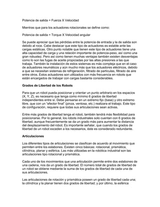 Potencia de salida = Fuerza X Velocidad

Mientras que para los actuadores rotacionales se define como:

Potencia de salida = Torque X Velocidad angular

Se puede apreciar que las pérdidas entre la potencia de entrada y la de salida son
debido al roce. Cabe destacar que este tipo de actuadores es estable ante las
cargas estáticas. Otro punto notable que tienen este tipo de actuadores tiene una
alta capacidad de carga y una relación importante de potencia-peso, así como una
gran robustez. Pero así como tienen muchas ventajas también existen desventajas
como lo son las fugas de aceite propiciadas por las altas presiones a las que
trabaja. También la instalación de estos sistemas es más compleja que en el caso
de actuadores neumáticos y aún mucho más que los actuadores eléctricos, debido
a que se necesitan sistemas de refrigeración, filtrado de partículas, filtrado de aire
entre otros. Estos actuadores son utilizados con más frecuencia en robots que
están encargados de trabajar con cargas bastante considerables.

Grados de Libertad de los Robots

Para que un robot pueda posicionar y orientar un punto arbitrario en los espacios
(X, Y, Z), es necesario que tenga como mínimo 6 grados de libertad
independientes entre sí. Debe pensarse en un extremo fijo (base) y otro extremo
libre, que con un “efector final” (pinza, ventosa, etc.) realizara el trabajo. Este tipo
de configuración, requiere que todas sus articulaciones sean activas.

Entre más grados de libertad tenga el robot, también tendrá más flexibilidad para
posicionarse. Por lo general, los robots industriales solo cuentan con 6 grados de
libertad, aunque frecuentemente se da un grado más para aumentar la distancia
del desplazamiento del robot. Es importante señalar, que cuando los grados de
libertad de un robot exceden a los necesarios, éste es considerado redundante.

Articulaciones

Los diferentes tipos de articulaciones se clasifican de acuerdo al movimiento que
permiten entre los eslabones. Existen cinco básicas: rotacional, prismática,
cilíndrica, planar y esférica. Las más utilizadas en la robótica industrial son las
articulaciones tipo rotacional y prismática.

Cada uno de los movimientos que una articulación permite entre dos eslabones de
una cadena, nos da un grado de libertad. El número total de grados de libertad de
un robot se obtiene mediante la suma de los grados de libertad de cada una de
sus articulaciones.

Las articulaciones de rotación y prismática poseen un grado de libertad cada una;
la cilíndrica y la planar tienen dos grados de libertad; y por último, la esférica
 
