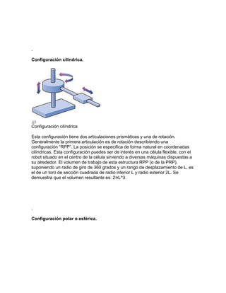 .

Configuración cilíndrica.




Configuración cilíndrica

Esta configuración tiene dos articulaciones prismáticas y una de rotación.
Generalmente la primera articulación es de rotación describiendo una
configuración “RPP”. La posición se especifica de forma natural en coordenadas
cilíndricas. Esta configuración puedes ser de interés en una célula flexible, con el
robot situado en el centro de la célula sirviendo a diversas máquinas dispuestas a
su alrededor. El volumen de trabajo de esta estructura RPP (o de la PRP),
suponiendo un radio de giro de 360 grados y un rango de desplazamiento de L, es
el de un toro de sección cuadrada de radio interior L y radio exterior 2L. Se
demuestra que el volumen resultante es: 2πL^3.




.

Configuración polar o esférica.
 