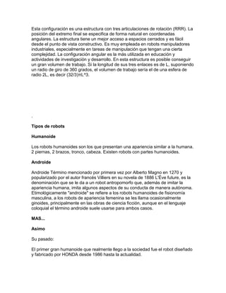 Esta configuración es una estructura con tres articulaciones de rotación (RRR). La
posición del extremo final se especifica de forma natural en coordenadas
angulares. La estructura tiene un mejor acceso a espacios cerrados y es fácil
desde el punto de vista constructivo. Es muy empleada en robots manipuladores
industriales, especialmente en tareas de manipulación que tengan una cierta
complejidad. La configuración angular es la más utilizada en educación y
actividades de investigación y desarrollo. En esta estructura es posible conseguir
un gran volumen de trabajo. Si la longitud de sus tres enlaces es de L, suponiendo
un radio de giro de 360 grados, el volumen de trabajo sería el de una esfera de
radio 2L, es decir (32/3)πL^3.




.

Tipos de robots

Humanoide

Los robots humanoides son los que presentan una apariencia similar a la humana.
2 piernas, 2 brazos, tronco, cabeza. Existen robots con partes humanoides.

Androide

Androide Término mencionado por primera vez por Alberto Magno en 1270 y
popularizado por el autor francés Villiers en su novela de 1886 L'Ève future, es la
denominación que se le da a un robot antropomorfo que, además de imitar la
apariencia humana, imita algunos aspectos de su conducta de manera autónoma.
Etimológicamente "androide" se refiere a los robots humanoides de fisionomía
masculina, a los robots de apariencia femenina se les llama ocasionalmente
ginoides, principalmente en las obras de ciencia ficción, aunque en el lenguaje
coloquial el término androide suele usarse para ambos casos.

MAS...

Asimo

Su pasado:

El primer gran humanoide que realmente llego a la sociedad fue el robot diseñado
y fabricado por HONDA desde 1986 hasta la actualidad.
 
