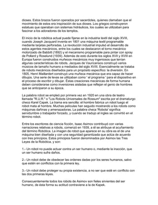 dioses. Estos brazos fueron operados por sacerdotes, quienes clamaban que el
movimiento de estos era inspiración de sus dioses. Los griegos construyeron
estatuas que operaban con sistemas hidráulicos, los cuales se utilizaban para
fascinar a los adoradores de los templos.

El inicio de la robótica actual puede fijarse en la industria textil del siglo XVIII,
cuando Joseph Jacquard inventa en 1801 una máquina textil programable
mediante tarjetas perforadas. La revolución industrial impulsó el desarrollo de
estos agentes mecánicos, entre los cuales se destacaron el torno mecánico
motorizado de Babbitt (1892) y el mecanismo programable para pintar con spray
de Pollard y Roselund (1939). Además de esto durante los siglos XVII y XVIII en
Europa fueron construidos muñecos mecánicos muy ingeniosos que tenían
algunas características de robots. Jacques de Vauncansos construyó varios
músicos de tamaño humano a mediados del siglo XVIII. Esencialmente se trataba
de robots mecánicos diseñados para un propósito específico: la diversión. En
1805, Henri Maillardert construyó una muñeca mecánica que era capaz de hacer
dibujos. Una serie de levas se utilizaban como ' el programa ' para el dispositivo en
el proceso de escribir y dibujar. Éstas creaciones mecánicas de forma humana
deben considerarse como inversiones aisladas que reflejan el genio de hombres
que se anticiparon a su época.

La palabra robot se empleó por primera vez en 1920 en una obra de teatro
llamada "R.U.R." o "Los Robots Universales de Rossum" escrita por el dramaturgo
checo Karel Capek. La trama era sencilla: el hombre fabrica un robot luego el
robot mata al hombre. Muchas películas han seguido mostrando a los robots como
máquinas dañinas y amenazadoras. La palabra checa 'Robota' significa
servidumbre o trabajador forzado, y cuando se tradujo al ingles se convirtió en el
término robot.

Entre los escritores de ciencia ficción, Isaac Asimov contribuyó con varias
narraciones relativas a robots, comenzó en 1939, a él se atribuye el acuñamiento
del término Robótica. La imagen de robot que aparece en su obra es el de una
máquina bien diseñada y con una seguridad garantizada que actúa de acuerdo
con tres principios. Estos principios fueron denominados por Asimov las Tres
Leyes de la Robótica, y son:

1.- Un robot no puede actuar contra un ser humano o, mediante la inacción, que
un ser humano sufra daños.

2.- Un robot debe de obedecer las ordenes dadas por los seres humanos, salvo
que estén en conflictos con la primera ley.

3.- Un robot debe proteger su propia existencia, a no ser que esté en conflicto con
las dos primeras leyes.

Consecuentemente todos los robots de Asimov son fieles sirvientes del ser
humano, de ésta forma su actitud contraviene a la de Kapek.
 