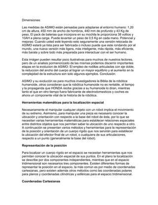 Dimensiones:

Las medidas de ASIMO están pensadas para adaptarse al entorno humano: 1,20
cm de altura, 450 mm de ancho de hombros, 440 mm de profundo y 43 Kg de
peso. El pack de baterias que incorpora en su mochila le proporciona 38 voltios y
10AH a plena carga. Puede levantar un peso de 0,5 Kg en cada mano. Potencial y
mejoras: Cuando usted esté leyendo esto seguramente una versión retocada de
ASIMO estará ya lista para ser fabricada o incluso puede que este rondando por el
mundo, una nueva versión más ligera, más inteligente, más rápida, más eficiente,
más barata y sobre todo más preparada para interactuar con el ser humano.

Esta imágen pueden resultar poco ilustrativas para muchos de nuestros lectores,
pero de un analisis pormenorizado de las mismas podemos discernir importantes
etapas en la evolucion de ASIMO: El empleo de rodillas articuladas con eje doble,
la reduccion del ancho del cuerpo al lograr un mayor equilibrio y el aumento en la
complejidad de la estructura son solo algunos ejemplos. Conclusión:

ASIMO y su evolución es para muchos investigadores la Biblia de la robótica
humanoide, otros consideran que la robótica humanoide no es rentable, el tiempo
y la propaganda que HONDA recibe gracias a su humanoide lo diran, mientras
tanto el que en otro tiempo fuera fabricante de electrodomesticos y coches es
ahora un componente vital de la historia de la robótica.

Herramientas matemáticas para la localización espacial

Necesariamente el manipular cualquier objeto con un robot implica el movimiento
de su extremo. Asimismo, para manipular una pieza es necesario conocer la
ubicación y orientación con respecto a la base del robot de ésta, por lo que se
necesitan varias herramientas matemáticas para establecer relaciones espaciales
entre distintos objetos que nos permitan saber la ubicación de uno respecto a otro.
A continuación se presentan varios métodos y herramientas para la representación
de la posición y orientación de un cuerpo rígido que nos servirán para establecer
la ubicación del efector final de un robot, o cualquiera de sus articulaciones,
respecto a un punto (generalmente la base del robot).

Representación de la posición

Para localizar un cuerpo rígido en el espacio se necesitan herramientas que nos
permitan conocer la ubicación espacial de sus puntos. En el plano la localización
se describe por dos componentes independientes, mientras que en el espacio
tridimensional son necesarios tres componentes. Existen diferentes formas de
representar la posición en el espacio, la más común es por medio de coordenadas
cartesianas, pero existen además otros métodos como las coordenadas polares
para planos y coordenadas cilíndricas y esféricas para el espacio tridimensional.

Coordenadas Cartesianas
 