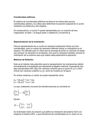 Coordenadas esféricas

El sistema de coordenadas esféricas se basa en la misma idea que las
coordenadas polares y se utiliza para determinar la posición espacial de un punto
mediante una distancia y dos ángulos.

En consecuencia, un punto P queda representado por un conjunto de tres
magnitudes: el radio r, el ángulo polar o colatitud θ y el azimuth φ.



Representación de la orientación

Para la representación de un punto es necesario solamente indicar sus tres
coordenadas, para un cuerpo es necesario además indicar su orientación en el
espacio. Por ejemplo para un robot que se encarga de pintar un vehículo no basta
con conocer su ubicación en el espacio, sino que es necesario también conocer la
orientación de su extremo para que realice adecuadamente la operación.

Matrices de Rotación

Este es el método más extendido para la representación de orientaciones debido
principalmente a la facilidad que representa el álgebra matricial. Suponiendo dos
ejes coordenados OXY (fijo) con vectores unitarios para un punto iX y jY y OUV
(móvil) con vectores unitarios iu y jv, como se muestra en la figura:

En ambos sistemas un vector se puede representar como:

pxy = [px,py]T = pxix + pyjy
puv = [pu,pv]T = puiu + pvjv

Lo que, realizando una serie de transformaciones se convierte en:




Donde:




Es la llamada matriz de rotación que define la orientación del sistema OUV con
respecto al sistema OXY, y que transforma las coordenadas de un vector en un
 