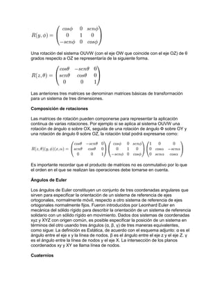 Una rotación del sistema OUVW (con el eje OW que coincide con el eje OZ) de θ
grados respecto a OZ se representaría de la siguiente forma.




Las anteriores tres matrices se denominan matrices básicas de transformación
para un sistema de tres dimensiones.

Composición de rotaciones

Las matrices de rotación pueden componerse para representar la aplicación
continua de varias rotaciones. Por ejemplo si se aplica al sistema OUVW una
rotación de ángulo α sobre OX, seguida de una rotación de ángulo Ф sobre OY y
una rotación de ángulo θ sobre OZ, la rotación total podrá expresarse como:




Es importante recordar que el producto de matrices no es conmutativo por lo que
el orden en el que se realizan las operaciones debe tomarse en cuenta.

Ángulos de Euler

Los ángulos de Euler constituyen un conjunto de tres coordenadas angulares que
sirven para especificar la orientación de un sistema de referencia de ejes
ortogonales, normalmente móvil, respecto a otro sistema de referencia de ejes
ortogonales normalmente fijos. Fueron introducidos por Leonhard Euler en
mecánica del sólido rígido para describir la orientación de un sistema de referencia
solidario con un sólido rígido en movimiento. Dados dos sistemas de coordenadas
xyz y XYZ con origen común, es posible especificar la posición de un sistema en
términos del otro usando tres ángulos (α, β, γ) de tres maneras equivalentes,
como sigue: La definición es Estática, de acuerdo con el esquema adjunto: α es el
ángulo entre el eje x y la línea de nodos. β es el ángulo entre el eje z y el eje Z. γ
es el ángulo entre la línea de nodos y el eje X. La intersección de los planos
coordenados xy y XY se llama línea de nodos.

Cuaternios
 
