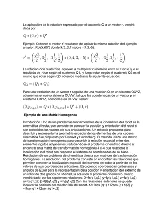 La aplicación de la rotación expresada por el cuaternio Q a un vector r, vendrá
dada por:



Ejemplo: Obtener el vector r’ resultante de aplicar la misma rotación del ejemplo
anterior. Rot(k,60°) donde k(3,.2,1) sobre r(4,3,-5).




La rotación con cuaternios equivale a multiplicar cuaternios entre sí. Por lo que el
resultado de rotar según el cuaternio Q1, y luego rotar según el cuaternio Q2 es el
mismo que rotar según Q3 obtenido mediante la siguiente ecuación:



Para una traslación de un vector r seguida de una rotación Q en un sistema OXYZ,
obtenemos el nuevo sistema OUVW, tal que las coordenadas de un vector p en
elsistema OXYZ, conocidas en OUVW, serán:



Ejemplo de una Matriz Homogenea

Introducción Uno de los problemas fundamentales de la cinemática del robot es la
cinemática directa, que consiste en conocer la posición y orientación del robot si
son conocidos los valores de sus articulaciones. Un método propuesto para
describir y representar la geometría espacial de los elementos de una cadena
cinemática fue propuesto por Denavit y Hartenberg. El método utiliza una matriz
de transformación homogénea para describir la relación espacial entre dos
elementos rígidos adyacentes, reduciéndose el problema cinemático directo a
encontrar una matriz de transformación homogénea 4 x 4 que relacione la
localización del robot con respecto al sistema de coordenadas de su base.
Resolución de un problema de cinemática directa con matrices de trasformación
homogénea. La resolución del problema consiste en encontrar las relaciones que
permiten conocer la localización espacial del extremo del robot a partir de de los
valores de sus coordenadas articulares. Escogiendo coordenadas cartesianas y
ángulos de Euler para la representación dela posición y orientación del extremo de
un robot de dos grados de libertad, la solución el problema cinemático directo
vendrá dado por las siguientes relaciones: X=fx(q1,q2,) y=fy(q1,q2,) z=fz(q1,q2)
α=fα(q1,q2) β=fβ(q1,q2) γ =fγ(q1,q2) Con las relaciones anteriores se puede
localizar la posición del efector final del robot. X=l1cos (q1) + l2cos (q1+q2) y
=l1senq1 + l2sen (q1+q2)
 