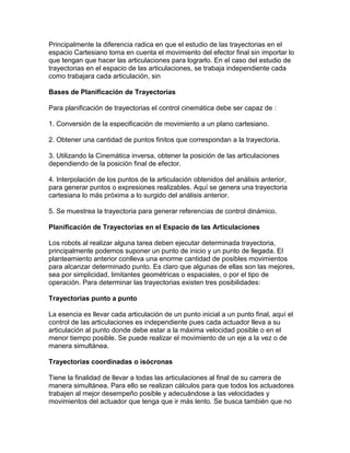 Principalmente la diferencia radica en que el estudio de las trayectorias en el
espacio Cartesiano toma en cuenta el movimiento del efector final sin importar lo
que tengan que hacer las articulaciones para lograrlo. En el caso del estudio de
trayectorias en el espacio de las articulaciones, se trabaja independiente cada
como trabajara cada articulación, sin

Bases de Planificación de Trayectorias

Para planificación de trayectorias el control cinemática debe ser capaz de :

1. Conversión de la especificación de movimiento a un plano cartesiano.

2. Obtener una cantidad de puntos finitos que correspondan a la trayectoria.

3. Utilizando la Cinemática inversa, obtener la posición de las articulaciones
dependiendo de la posición final de efector.

4. Interpolación de los puntos de la articulación obtenidos del análisis anterior,
para generar puntos o expresiones realizables. Aquí se genera una trayectoria
cartesiana lo más próxima a lo surgido del análisis anterior.

5. Se muestrea la trayectoria para generar referencias de control dinámico.

Planificación de Trayectorias en el Espacio de las Articulaciones

Los robots al realizar alguna tarea deben ejecutar determinada trayectoria,
principalmente podemos suponer un punto de inicio y un punto de llegada. El
planteamiento anterior conlleva una enorme cantidad de posibles movimientos
para alcanzar determinado punto. Es claro que algunas de ellas son las mejores,
sea por simplicidad, limitantes geométricas o espaciales, o por el tipo de
operación. Para determinar las trayectorias existen tres posibilidades:

Trayectorias punto a punto

La esencia es llevar cada articulación de un punto inicial a un punto final, aquí el
control de las articulaciones es independiente pues cada actuador lleva a su
articulación al punto donde debe estar a la máxima velocidad posible o en el
menor tiempo posible. Se puede realizar el movimiento de un eje a la vez o de
manera simultánea.

Trayectorias coordinadas o isócronas

Tiene la finalidad de llevar a todas las articulaciones al final de su carrera de
manera simultánea. Para ello se realizan cálculos para que todos los actuadores
trabajen al mejor desempeño posible y adecuándose a las velocidades y
movimientos del actuador que tenga que ir más lento. Se busca también que no
 