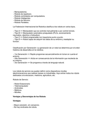 - Manipuladores.
- Robots de repeticion.
- Robots controlados por computadora.
- Robots Inteligentes.
- Robots de Servicio.
- Robots Paralelos.

La Federacion Internacional de Robotica clasifica a los robots en varios tipos.

 - Tipo A => Manipulador que se controla manualmente o por control remoto.
 - Tipo B => Manipulador automatico preajustado (PLCs, accionamiento
neumatico, electrico o hidraulico).
 - Tipo C => Robot programable con trayectoria punto a punto.
 - Tipo D => Robot capaz de adquirir los datos de su entorno y readaptar su
funcion.


Clasificación por Generación: La generación de un robot se determina por el orden
histórico de desarrollos en la robótica.

 - 1ra Generación => Repite programas secuencialmente sin tomar en cuenta el
entorno.
 - 2da Generación => Actúa en consecuencia de la información que recolecta de
su entorno.
 - 3ra Generación => Se programa a través de lenguaje natural.



Los robots de servicio se pueden definir como dispositivos moviles
electromecanicos que realizan tareas no industriales. Aqui entran todos los robots
dedicados a la educacion, medicina, agricultura, etc.

Robots de Servcio:

- Robot Estacionario
- Telemanipulador
- Androides.
- Médicos.
- Móviles.

Ventajas y Desventajas de los Robots

Ventajas:

- Mayor precisión, sin cansancio.
- No hay sindicatos de robots.
 