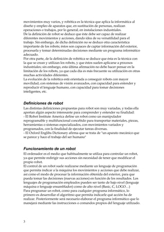 movimientos muy varios, y robótica es la técnica que aplica la informática al
diseño y empleo de aparatos que, en sustitución de personas, realizan
operaciones o trabajos, por lo general, en instalaciones industriales.
De la definición de robot se deduce que éste debe ser capaz de realizar
diferentes movimientos y acciones, dando idea de su versatilidad para el
trabajo. Sin embargo, de dicha definición no se deduce otra característica
importante de los robots; éstos son capaces de captar información del exterior,
procesarla y tomar determinadas decisiones mediante un programa informático
adecuado.
Por otra parte, de la definición de robótica se deduce que ésta es la técnica con
la que se crean y utilizan los robots, y que éstos suelen aplicarse a procesos
industriales; sin embargo, esta última afirmación no debe hacer pensar en la
limitación de los robots, ya que cada día es más frecuente su utilización en otras
muchas actividades diferentes.
La evolución de la robótica está orientada a conseguir robots con mayor
movilidad, con sistemas de visión avanzados, con capacidad para entender y
reproducir el lenguaje humano, con capacidad para tomar decisiones
inteligentes, etc.
Definiciones de robot
Las distintas definiciones propuestas para robot son muy variadas, y todas ella
aportan algún aspecto interesante para comprender y entender su finalidad:
- El Robot Institute America define un robot como un manipulador
reprogramable y multifuncional concebido para transportar materiales, piezas,
herramientas o sistemas especializados, con movimientos variados y
programados, con la finalidad de ejecutar tareas diversas.
- El Oxford Englihs Dictionary afirma que se trata de "un aparato mecánico que
se parece y hace el trabajo del ser humano"
Funcionamiento de un robot
El ordenador es el medio que habitualmente se utiliza para controlar un robot,
ya que permite redirigir sus acciones sin necesidad de tener que modificar el
propio robot.
El control de un robot suele realizarse mediante un lenguaje de programación
que permita indicar a la máquina los movimientos y acciones que debe realizar,
así como el modo de procesar la información obtenida del exterior, para que
pueda tomar las decisiones (nuevas acciones) en función de los resultados. Los
lenguajes de programación empleados pueden ser tanto de bajo nivel (lenguaje
máquina o lenguaje ensamblador) como de alto nivel (Basic, C, LOGO…)
Para programar un robot, como para cualquier programa informático, lo
primero es desarrollar el algoritmo que permita indicarle qué acción ha de
realizar. Posteriormente será necesario elaborar el programa informático que lo
manejará mediante las instrucciones o comandos propios del lenguaje utilizado.
3
 