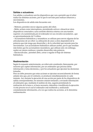 Salidas o actuadores
Las salidas o actuadores son los dispositivos que van a permitir que el robot
realice las distintas acciones, por lo que le servirán para realizar esfuerzos y
movimientos.
Los dispositivos de salida más frecuentes son:
- Motores; permiten mover algunas partes del robot.
- Relés; actúan como interruptores, permitiendo activar o desactivar otros
dispositivos conectados a una corriente eléctrica externa con una tensión
superior a la suministrada por el ordenador en sus circuitos secundarios , que
es aproximadamente de 5 voltios.
- Accionadores hidráulicos y neumáticos; se utilizan para mover algunas de las
articulaciones de un robot. La utilización de unos u otros dependerá de la
potencia que éste tenga que desarrollar y de la velocidad que necesite para los
movimientos. Los accionadores hidráulicos utilizan aceites, por lo que resultan
más lentos que los accionadores neumáticos, que utilizan aire; sin embargo,
suelen ser menos ruidosos y pueden desarrollar más potencia.
- Electroválvulas; permiten abrir, cerrar o regular el flujo de sistemas
hidráulicos.
Realimentación
Según lo expuesto anteriormente, un robot está constituido, básicamente, por
sensores que captan información, por un ordenador que procesa dicha
información y toma decisiones, y por los actuadores que ejecutan las decisiones
tomadas.
Pero no debe pensarse que estas acciones se ejecutan secuencialmente de forma
aislada sino que, por el contrario, se producen simultáneamente en cada
instante. Así, durante la ejecución de una acción por parte de los dispositivos de
salida correspondientes, los sensores estarán tomando y enviando información
al ordenador que, mediante el análisis de ésta, seguirá permitiendo la
realización de la tarea o, si fuera necesario, detendría o modificaría la ejecución.
A este proceso en el cual el ordenador está recibiendo y analizando
constantemente información, a la vez que realiza las acciones, se le denomina
realimentación.
5
 