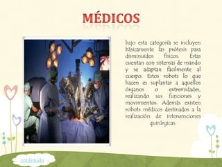 bajo esta categoría se incluyen
básicamente las prótesis para
disminuidos físicos. Estas
cuentan con sistemas de mando
y se adaptan fácilmente al
cuerpo. Estos robots lo que
hacen es suplantar a aquellos
órganos o extremidades,
realizando sus funciones y
movimientos. Además existen
robots médicos destinados a la
realización de intervenciones
quirúrgicas.
contenido
 