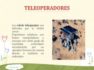 Los robots teleoperados son
definidos por la NASA
como:
Dispositivos robóticos con
brazos manipuladores y
sensores con cierto grado de
movilidad, controlados
remotamente por un
operador humano de manera
directa, o mediante un
ordenador.
contenido
 