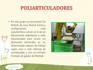 • En este grupo se encuentran los
Robots de muy diversa forma y
configuración, cuya
característica común es la de ser
básicamente sedentarios y estar
estructurados para mover sus
elementos terminales en un
determinado espacio de trabajo
según uno o más sistemas de
coordenadas, y con un número
limitado de grados de libertad.
contenido
 