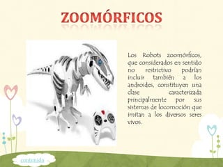 Los Robots zoomórficos,
que considerados en sentido
no restrictivo podrían
incluir también a los
androides, constituyen una
clase caracterizada
principalmente por sus
sistemas de locomoción que
imitan a los diversos seres
vivos.
contenido
 