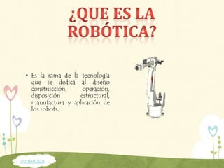 • Es la rama de la tecnología
que se dedica al diseño
construcción, operación,
disposición estructural,
manufactura y aplicación de
los robots.
contenido
 