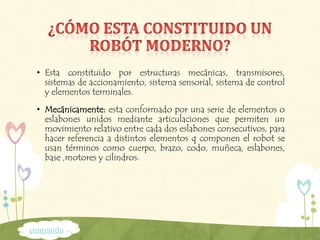 • Esta constituido por estructuras mecánicas, transmisores,
sistemas de accionamiento, sistema sensorial, sistema de control
y elementos terminales.
• Mecánicamente: esta conformado por una serie de elementos o
eslabones unidos mediante articulaciones que permiten un
movimiento relativo entre cada dos eslabones consecutivos, para
hacer referencia a distintos elementos q componen el robot se
usan términos como cuerpo, brazo, codo, muñeca, eslabones,
base ,motores y cilindros.
contenido
 