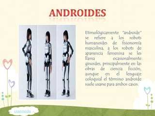 Etimológicamente "androide"
se refiere a los robots
humanoides de fisionomía
masculina, a los robots de
apariencia femenina se les
llama ocasionalmente
ginoides, principalmente en las
obras de ciencia ficción,
aunque en el lenguaje
coloquial el término androide
suele usarse para ambos casos.
contenido
 