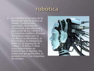 La robótica es la rama de la
tecnología que se dedica al
diseño, construcción,
operación, disposición
estructural, manufactura y
aplicación de los robots.1 2
La robótica combina diversas
disciplinas como son: la
mecánica, la electrónica, la
informática, la inteligencia
artificial, la ingeniería de
control y la física.3 Otras
áreas importantes en
robótica son el álgebra, los
autómatas programables, la
animatrónica y las máquinas
de estados.
 