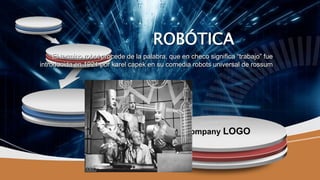Company LOGO
ROBÓTICA
El termino robot procede de la palabra, que en checo significa “trabajo” fue
introducida en 1921 por karel capek en su comedia robots universal de rossum
 