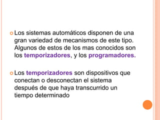  Los sistemas automáticos disponen de una 
gran variedad de mecanismos de este tipo. 
Algunos de estos de los mas conocidos son 
los temporizadores, y los programadores. 
 Los temporizadores son dispositivos que 
conectan o desconectan el sistema 
después de que haya transcurrido un 
tiempo determinado 
 