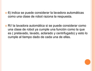  6) indica se puede considerar la lavadora automáticas 
como una clase de robot razona la respuesta. 
 R// la lavadora automática si se puede considerar como 
una clase de robot ya cumple una función como la que 
es ( prelavado, lavado, aclarado y centrifugado) y esto lo 
cumple al tiempo dado de cada una de ellas. 
 