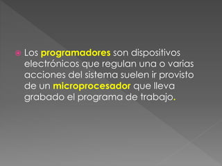  Los programadores son dispositivos 
electrónicos que regulan una o varias 
acciones del sistema suelen ir provisto 
de un microprocesador que lleva 
grabado el programa de trabajo. 
 