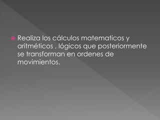  Realiza los cálculos matematicos y 
aritméticos , lógicos que posteriormente 
se transforman en ordenes de 
movimientos. 
 
