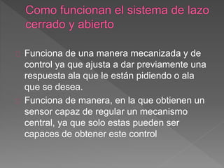 Funciona de una manera mecanizada y de 
control ya que ajusta a dar previamente una 
respuesta ala que le están pidiendo o ala 
que se desea. 
Funciona de manera, en la que obtienen un 
sensor capaz de regular un mecanismo 
central, ya que solo estas pueden ser 
capaces de obtener este control 
 