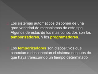 Los sistemas automáticos disponen de una 
gran variedad de mecanismos de este tipo. 
Algunos de estos de los mas conocidos son los 
temporizadores, y los programadores. 
Los temporizadores son dispositivos que 
conectan o desconectan el sistema después de 
que haya transcurrido un tiempo determinado 
 