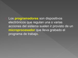Los programadores son dispositivos 
electrónicos que regulan una o varias 
acciones del sistema suelen ir provisto de un 
microprocesador que lleva grabado el 
programa de trabajo. 
 