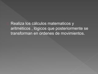 Realiza los cálculos matematicos y 
aritméticos , lógicos que posteriormente se 
transforman en ordenes de movimientos. 
 