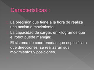La precisión que tiene a la hora de realiza 
una acción o movimiento. 
La capacidad de cargar, en kilogramos que 
el robot puede manejar. 
El sistema de coordenadas que especifica a 
que direcciones se realizaran sus 
movimientos y posiciones. 
 