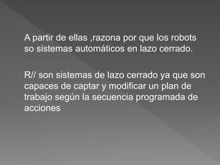 A partir de ellas ,razona por que los robots 
so sistemas automáticos en lazo cerrado. 
R// son sistemas de lazo cerrado ya que son 
capaces de captar y modificar un plan de 
trabajo según la secuencia programada de 
acciones 
 