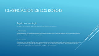 CLASIFICACIÓN DE LOS ROBOTS
Según su cronología
La que a continuación se presenta es la clasificación más común:
1.ª Generación.
Manipuladores. Son sistemas mecánicos multifuncionales con un sencillo sistema de control, bien manual,
de secuencia fija o de secuencia variable.
2.ª Generación.
Robots de aprendizaje. Repiten una secuencia de movimientos que ha sido ejecutada previamente por un
operador humano. El modo de hacerlo es a través de un dispositivo mecánico. El operador realiza los
movimientos requeridos mientras el robot le sigue y los memoriza.
 