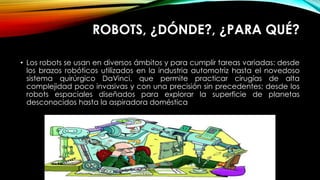ROBOTS, ¿DÓNDE?, ¿PARA QUÉ?
• Los robots se usan en diversos ámbitos y para cumplir tareas variadas: desde
los brazos robóticos utilizados en la industria automotriz hasta el novedoso
sistema quirúrgico DaVinci, que permite practicar cirugías de alta
complejidad poco invasivas y con una precisión sin precedentes; desde los
robots espaciales diseñados para explorar la superficie de planetas
desconocidos hasta la aspiradora doméstica
 