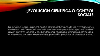 ¿EVOLUCIÓN CIENTÍFICA O CONTROL
SOCIAL?
• La robótica juega un papel central dentro del campo de las investigaciones
científicas. Sus objetivos actuales son obtener prototipos que nos asistan,
alivien nuestras labores y nos brinden una agradable compañía. Hasta acá,
el desarrollo de estos experimentos parecería propiciar el bienestar social.
 