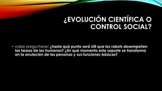 ¿EVOLUCIÓN CIENTÍFICA O
CONTROL SOCIAL?
• cabe preguntarse: ¿hasta qué punto será útil que los robots desempeñen
las tareas de los humanos? ¿En qué momento este soporte se transforma
en la anulación de las personas y sus funciones básicas?
 