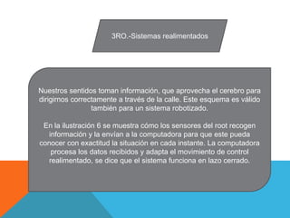 3RO.-Sistemas realimentados
Nuestros sentidos toman información, que aprovecha el cerebro para
dirigirnos correctamente a través de la calle. Este esquema es válido
también para un sistema robotizado.
En la ilustración 6 se muestra cómo los sensores del root recogen
información y la envían a la computadora para que este pueda
conocer con exactitud la situación en cada instante. La computadora
procesa los datos recibidos y adapta el movimiento de control
realimentado, se dice que el sistema funciona en lazo cerrado.
 