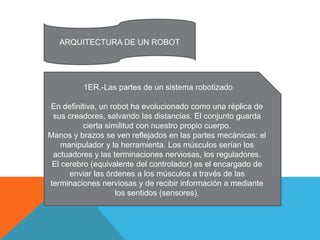 ARQUITECTURA DE UN ROBOT
1ER.-Las partes de un sistema robotizado
En definitiva, un robot ha evolucionado como una réplica de
sus creadores, salvando las distancias. El conjunto guarda
cierta similitud con nuestro propio cuerpo.
Manos y brazos se ven reflejados en las partes mecánicas: el
manipulador y la herramienta. Los músculos serían los
actuadores y las terminaciones nerviosas, los reguladores.
El cerebro (equivalente del controlador) es el encargado de
enviar las órdenes a los músculos a través de las
terminaciones nerviosas y de recibir información a mediante
los sentidos (sensores).
 