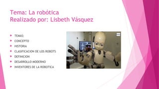 Tema: La robótica
Realizado por: Lisbeth Vásquez
▶ TEMAS:
▶ CONCEPTO
▶ HISTORIA
▶ CLASIFICACION DE LOS ROBOTS
▶ DEFINICION
▶ DESARROLLO MODERNO
▶ INVENTORES DE LA ROBOTICA
 